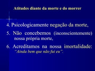Atitudes diante da morte e do morrer


4. Psicologicamente negação da morte,
5. Não concebemos (inconscientemente)
   nossa própria morte,
6. Acreditamos na nossa imortalidade:
   “Ainda bem que não fui eu”.
 
