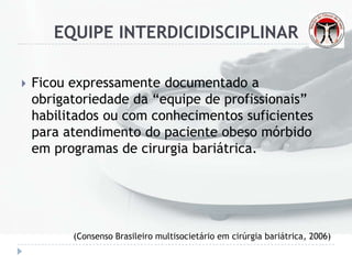 EQUIPE INTERDICIDISCIPLINAR
 Ficou expressamente documentado a
obrigatoriedade da “equipe de profissionais”
habilitados ou com conhecimentos suficientes
para atendimento do paciente obeso mórbido
em programas de cirurgia bariátrica.
(Consenso Brasileiro multisocietário em cirúrgia bariátrica, 2006)
 