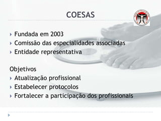 COESAS
 Fundada em 2003
 Comissão das especialidades associadas
 Entidade representativa
Objetivos
 Atualização profissional
 Estabelecer protocolos
 Fortalecer a participação dos profissionais
 