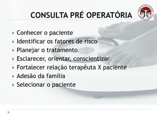 CONSULTA PRÉ OPERATÓRIA
 Conhecer o paciente
 Identificar os fatores de risco
 Planejar o tratamento
 Esclarecer, orientar, conscientizar
 Fortalecer relação terapêuta X paciente
 Adesão da família
 Selecionar o paciente
 