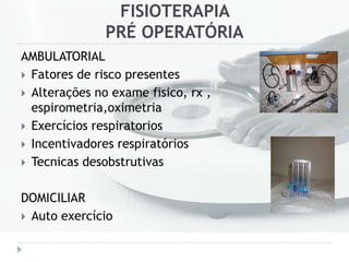 FISIOTERAPIA
PRÉ OPERATÓRIA
AMBULATORIAL
 Fatores de risco presentes
 Alterações no exame fisico, rx ,
espirometria,oximetria
 Exercícios respiratorios
 Incentivadores respiratórios
 Tecnicas desobstrutivas
DOMICILIAR
 Auto exercício
 