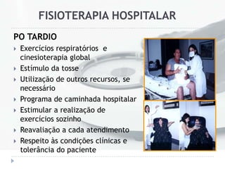 FISIOTERAPIA HOSPITALAR
PO TARDIO
 Exercícios respiratórios e
cinesioterapia global
 Estímulo da tosse
 Utilização de outros recursos, se
necessário
 Programa de caminhada hospitalar
 Estimular a realização de
exercícios sozinho
 Reavaliação a cada atendimento
 Respeito às condições clínicas e
tolerância do paciente
 