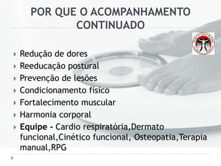 POR QUE O ACOMPANHAMENTO
CONTINUADO
 Redução de dores
 Reeducação postural
 Prevenção de lesões
 Condicionamento físico
 Fortalecimento muscular
 Harmonia corporal
 Equipe - Cardio respiratória,Dermato
funcional,Cinético funcional, Osteopatia,Terapia
manual,RPG
 