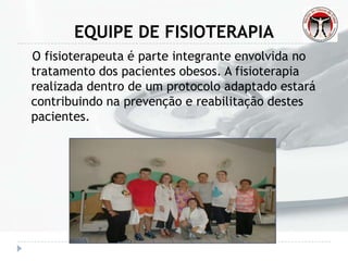 EQUIPE DE FISIOTERAPIA
O fisioterapeuta é parte integrante envolvida no
tratamento dos pacientes obesos. A fisioterapia
realizada dentro de um protocolo adaptado estará
contribuindo na prevenção e reabilitação destes
pacientes.
 