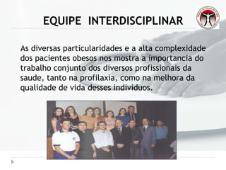 EQUIPE INTERDISCIPLINAR
As diversas particularidades e a alta complexidade
dos pacientes obesos nos mostra a importancia do
trabalho conjunto dos diversos profissionais da
saude, tanto na profilaxia, como na melhora da
qualidade de vida desses individuos.
 
