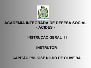 ACADEMIA INTEGRADA DE DEFESA SOCIAL - ACIDES - INSTRUÇÃO GERAL  I I  INSTRUTOR CAPITÃO PM   JOSÉ NILDO DE OLIVEIRA 