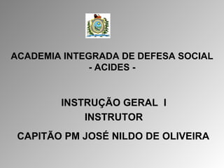 ACADEMIA INTEGRADA DE DEFESA SOCIAL - ACIDES - INSTRUÇÃO GERAL  I INSTRUTOR CAPITÃO PM JOSÉ NILDO DE OLIVEIRA   