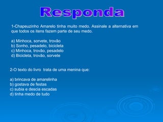 Responda 1-Chapeuzinho Amarelo tinha muito medo. Assinale a alternativa em que todos os itens fazem parte de seu medo. a) Minhoca, sorvete, trovão b) Sonho, pesadelo, bicicleta c) Minhoca, trovão, pesadelo d) Bicicleta, trovão, sorvete 2-O texto do livro  trata de uma menina que: a) brincava de amarelinha b) gostava de festas c) subia e descia escadas d) tinha medo de tudo 