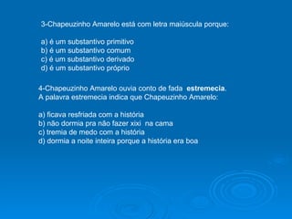3-Chapeuzinho Amarelo está com letra maiúscula porque: a) é um substantivo primitivo b) é um substantivo comum c) é um substantivo derivado d) é um substantivo próprio 4-Chapeuzinho Amarelo ouvia conto de fada   estremecia . A palavra estremecia indica que Chapeuzinho Amarelo: a) ficava resfriada com a história b) não dormia pra não fazer xixi  na cama c) tremia de medo com a história d) dormia a noite inteira porque a história era boa 