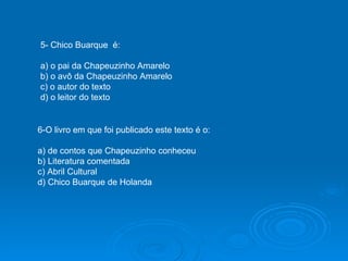 5- Chico Buarque  é: a) o pai da Chapeuzinho Amarelo b) o avô da Chapeuzinho Amarelo c) o autor do texto d) o leitor do texto 6-O livro em que foi publicado este texto é o: a) de contos que Chapeuzinho conheceu b) Literatura comentada c) Abril Cultural d) Chico Buarque de Holanda 