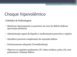 Choque hipovolêmico
Cuidados de Enfermagem
• Monitorar rigorosamente os pacientes em risco de déficits hídricos
(prevenção primária)
• Administração segura de líquidos e medicamentos prescritos e registro
• Identificar possíveis complicações da reposição hídrica
• Posicionamento adequado (Trendelemburg)
• Observar os seguintes parâmetros: FC, ritmo cardíaco, pulso, PA, sons
pulmonares e balanço hídrico
 