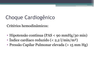 Choque Cardiogênico
Critérios hemodinâmicos:
• Hipotensão contínua (PAS < 90 mmHg/30 min)
• Índice cardíaco reduzido (< 2,2 l/min/m²)
• Pressão Capilar Pulmonar elevada (> 15 mm Hg)
 