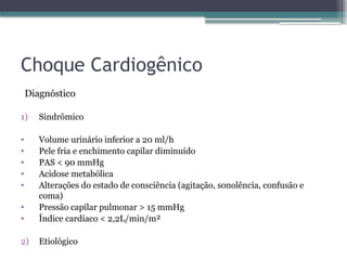 Choque Cardiogênico
Diagnóstico
1) Sindrômico
• Volume urinário inferior a 20 ml/h
• Pele fria e enchimento capilar diminuído
• PAS < 90 mmHg
• Acidose metabólica
• Alterações do estado de consciência (agitação, sonolência, confusão e
coma)
• Pressão capilar pulmonar > 15 mmHg
• Índice cardíaco < 2,2L/min/m²
2) Etiológico
 