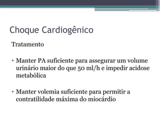 Choque Cardiogênico
Tratamento
• Manter PA suficiente para assegurar um volume
urinário maior do que 50 ml/h e impedir acidose
metabólica
• Manter volemia suficiente para permitir a
contratilidade máxima do miocárdio
 