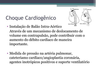 Choque Cardiogênico
• Instalação de Balão Intra-Aórtico
Através de um mecanismo de deslocamento de
volume em contrapulsão, pode contribuir com o
aumento do débito cardíaco de maneira
importante.
• Medida de pressão na artéria pulmonar,
cateteriamo cardíaco/angioplastia coronária,
agentes inotrópicos positivos e suporte ventilatório
 