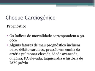 Choque Cardiogênico
Prognóstico
• Os índices de mortalidade correspondem a 50-
60%
• Alguns fatores de mau prognóstico incluem
baixo débito cardíaco, pressão em cunha da
artéria pulmonar elevada, idade avançada,
oligúria, PA elevada, taquicardia e história de
IAM prévio
 