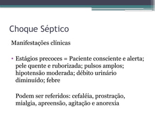 Choque Séptico
Manifestações clínicas
• Estágios precoces = Paciente consciente e alerta;
pele quente e ruborizada; pulsos amplos;
hipotensão moderada; débito urinário
diminuído; febre
Podem ser referidos: cefaléia, prostração,
mialgia, apreensão, agitação e anorexia
 