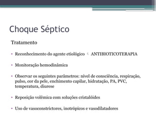 Choque Séptico
Tratamento
• Reconhecimento do agente etiológico  ANTIBIOTICOTERAPIA
• Monitoração hemodinâmica
• Observar os seguintes parâmetros: nível de consciência, respiração,
pulso, cor da pele, enchimento capilar, hidratação, PA, PVC,
temperatura, diurese
• Reposição volêmica com soluções cristalóides
• Uso de vasoconstrictores, inotrópicos e vasodilatadores
 
