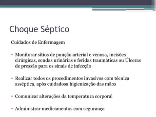 Choque Séptico
Cuidados de Enfermagem
• Monitorar sítios de punção arterial e venosa, incisões
cirúrgicas, sondas urinárias e feridas traumáticas ou Úlceras
de pressão para os sinais de infecção
• Realizar todos os procedimentos invasivos com técnica
asséptica, após cuidadosa higienização das mãos
• Comunicar alterações da temperatura corporal
• Administrar medicamentos com segurança
 