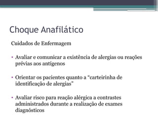 Choque Anafilático
Cuidados de Enfermagem
• Avaliar e comunicar a existência de alergias ou reações
prévias aos antígenos
• Orientar os pacientes quanto a “carteirinha de
identificação de alergias”
• Avaliar risco para reação alérgica a contrastes
administrados durante a realização de exames
diagnósticos
 