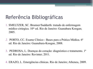 Referência Bibliográficas
1. SMELTZER, SC. Brunner/Suddarth: tratado de enfermagem
médico cirúrgica. 10th
ed. Rio de Janeiro: Guanabara Koogan;
2005.
2. PORTO, CC. Exame Clínico - Bases para a Prática Médica. 6ª
ed. Rio de Janeiro: Guanabara-Koogan, 2008.
3. PEDROSA, L. Doenças do coração: diagnóstico e tratamento. 1ª
ed. Rio de Janeiro: Revinter; 2011.
4. ERAZO, L. Emergências clínicas. Rio de Janeiro; Atheneu, 2009.
 