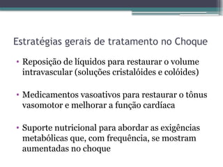 Estratégias gerais de tratamento no Choque
• Reposição de líquidos para restaurar o volume
intravascular (soluções cristalóides e colóides)
• Medicamentos vasoativos para restaurar o tônus
vasomotor e melhorar a função cardíaca
• Suporte nutricional para abordar as exigências
metabólicas que, com frequência, se mostram
aumentadas no choque
 