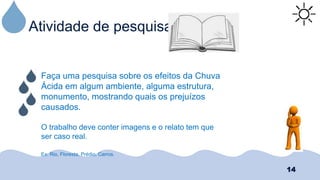 Atividade de pesquisa
14
Faça uma pesquisa sobre os efeitos da Chuva
Ácida em algum ambiente, alguma estrutura,
monumento, mostrando quais os prejuízos
causados.
O trabalho deve conter imagens e o relato tem que
ser caso real.
Ex: Rio, Floresta, Prédio, Carros.
 