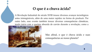 Chuvas Ácias
O que é a chuva ácida?
A Revolução Industrial do século XVIII trouxe diversos avanços tecnológicos
antes inimagináveis, além de uma maior rapidez na forma de produzir. Por
outro lado, esse evento também trouxe diversas consequências climáticas,
tendo início com a queima absurda de carvão durante a revolução, como a
chuva ácida, por exemplo.
Mas afinal, o que é chuva ácida e suas
consequências ao nosso planeta?
3
 