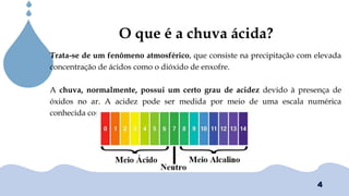 Chuvas Ácias
O que é a chuva ácida?
Trata-se de um fenômeno atmosférico, que consiste na precipitação com elevada
concentração de ácidos como o dióxido de enxofre.
A chuva, normalmente, possui um certo grau de acidez devido à presença de
óxidos no ar. A acidez pode ser medida por meio de uma escala numérica
conhecida como pH.
4
 