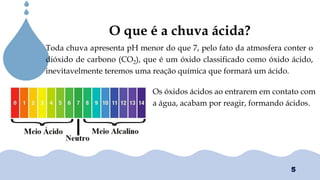 Chuvas Ácias
O que é a chuva ácida?
Toda chuva apresenta pH menor do que 7, pelo fato da atmosfera conter o
dióxido de carbono (CO2), que é um óxido classificado como óxido ácido,
inevitavelmente teremos uma reação química que formará um ácido.
Os óxidos ácidos ao entrarem em contato com
a água, acabam por reagir, formando ácidos.
5
 