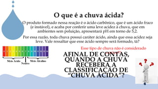 Chuvas Ácias
O que é a chuva ácida?
O produto formado nessa reação é o ácido carbônico, que é um ácido fraco
(e instável), e acaba por conferir uma leve acidez à chuva, que em
ambientes sem poluição, apresentará pH em torno de 5,2.
Por essa razão, toda chuva possui caráter ácido, ainda que essa acidez seja
leve. Vale ressaltar que esse ácido sempre será formado, tá?
Esse tipo de chuva não é considerado
nocivo!!!
AFINAL DE CONTAS,
QUANDO A CHUVA
RECEBERÁ A
CLASSIFICAÇÃO DE
“CHUVA ÁCIDA”?
6
 