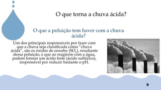Chuvas Ácias
Um dos principais responsáveis por fazer com
que a chuva seja classificada como “chuva
ácida”, são os óxidos de enxofre (SOx), resultante
dessa poluição, e que ao reagirem com a água,
podem formar um ácido forte (ácido sulfúrico),
responsável por reduzir bastante o pH.
O que a poluição tem haver com a chuva
ácida?
O que torna a chuva ácida?
9
 