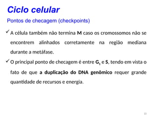 23
A célula também não termina M caso os cromossomos não se
encontrem alinhados corretamente na região mediana
durante a metáfase.
O principal ponto de checagem é entre G1 e S, tendo em vista o
fato de que a duplicação do DNA genômico requer grande
quantidade de recursos e energia.
Ciclo celular
Pontos de checagem (checkpoints)
 