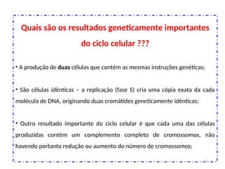 Quais são os resultados geneticamente importantes
do ciclo celular ???
• A produção de duas células que contém as mesmas instruções genéticas;
• São células idênticas – a replicação (fase S) cria uma cópia exata da cada
molécula de DNA, originando duas cromátides geneticamente idênticas;
• Outro resultado importante do ciclo celular é que cada uma das células
produzidas contém um complemento completo de cromossomos, não
havendo portanto redução ou aumento do número de cromossomos;
47
 