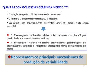QUAIS AS CONSEQUENCIAS GERAIS DA MEIOSE ???
64
• Produção de quatro células (na maioria dos casos);
• O número cromossômico é reduzido à metade;
• As células são geneticamente diferentes umas das outras e da célula
parental
O Crossing-over embaralha alelos entre cromossomos homólogos
produzindo novas combinações alélicas;
A distribuição aleatória embaralha cromossomos (combinações de
cromossomos paternos e maternos) produzindo novas combinações de
alelos
 
