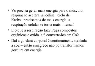• Vc precisa gerar mais energia para o músculo, 
respiração acelera, glicólise...ciclo de 
Krebs...precisamos de mais energia, a 
respiração celular se torna mais intensa! 
• E o que a respiração faz? Pega compostos 
orgânicos e oxida..até converte-los em Co2 
• Daí a gordura corporal é continuamente oxidada 
a co2 – então emagrece não pq transformamos 
gordura em energia 

