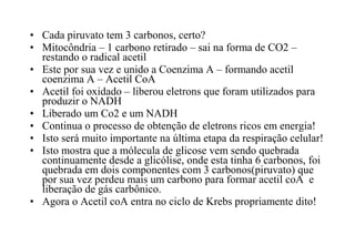 • Cada piruvato tem 3 carbonos, certo? 
• Mitocôndria – 1 carbono retirado – sai na forma de CO2 – 
restando o radical acetil 
• Este por sua vez e unido a Coenzima A – formando acetil 
coenzima A – Acetil CoA 
• Acetil foi oxidado – liberou eletrons que foram utilizados para 
produzir o NADH 
• Liberado um Co2 e um NADH 
• Continua o processo de obtenção de eletrons ricos em energia! 
• Isto será muito importante na última etapa da respiração celular! 
• Isto mostra que a mólecula de glicose vem sendo quebrada 
continuamente desde a glicólise, onde esta tinha 6 carbonos, foi 
quebrada em dois componentes com 3 carbonos(piruvato) que 
por sua vez perdeu mais um carbono para formar acetil coA e 
liberação de gás carbônico. 
• Agora o Acetil coA entra no ciclo de Krebs propriamente dito! 
 