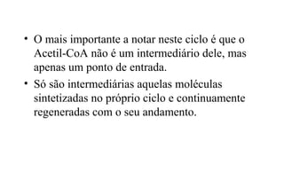 • O mais importante a notar neste ciclo é que o 
Acetil-CoA não é um intermediário dele, mas 
apenas um ponto de entrada. 
• Só são intermediárias aquelas moléculas 
sintetizadas no próprio ciclo e continuamente 
regeneradas com o seu andamento. 
 
