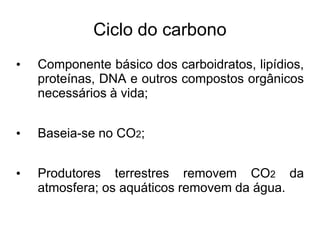 Ciclo do carbono
• Componente básico dos carboidratos, lipídios,
proteínas, DNA e outros compostos orgânicos
necessários à vida;
• Baseia-se no CO2;
• Produtores terrestres removem CO2 da
atmosfera; os aquáticos removem da água.
 