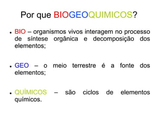 Por que BIOGEOQUIMICOS?
 BIO – organismos vivos interagem no processo
de síntese orgânica e decomposição dos
elementos;
 GEO – o meio terrestre é a fonte dos
elementos;
 QUÍMICOS – são ciclos de elementos
químicos.
 