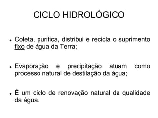CICLO HIDROLÓGICO
 Coleta, purifica, distribui e recicla o suprimento
fixo de água da Terra;
 Evaporação e precipitação atuam como
processo natural de destilação da água;
 É um ciclo de renovação natural da qualidade
da água.
 