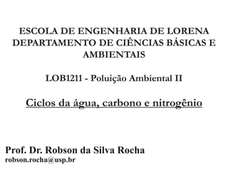 ESCOLA DE ENGENHARIA DE LORENA
DEPARTAMENTO DE CIÊNCIAS BÁSICAS E
AMBIENTAIS
LOB1211 - Poluição Ambiental II
Ciclos da água, carbono e nitrogênio
Prof. Dr. Robson da Silva Rocha
robson.rocha@usp.br
 