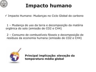 ✓ Impacto Humano: Mudanças no Ciclo Global do carbono
1 – Mudança de uso da terra e decomposição da matéria
orgânica do solo (emissão de CO2 e CH4)
2 – Consumo de combustíveis fósseis e decomposição de
resíduos da economia humana (emissão de CO2 e CH4)
Impacto humano
Principal implicação: elevação da
temperatura média global
 