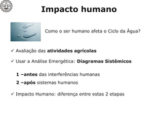 Como o ser humano afeta o Ciclo da Água?
✓ Usar a Análise Emergética: Diagramas Sistêmicos
✓ Impacto Humano: diferença entre estas 2 etapas
✓ Avaliação das atividades agrícolas
1 –antes das interferências humanas
2 –após sistemas humanos
Impacto humano
 