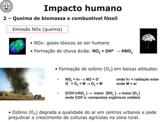 2 – Queima de biomassa e combustível fóssil
• NO2 + h → NO + O˙ onde h = radiação solar
O˙ + O2 + M → O3 + M onde M = ar
• [COV’s/NOx ] → maior [NOx ] → maior [O3 ]
onde COV´s: compostos orgânicos voláteis
• Ozônio (O3) degrada a qualidade do ar em centros urbanos e pode
prejudicar o crescimento de culturas agrícolas na zona rural.
Emissão NOx (queima)
• NOx: gases tóxicos ao ser humano
• Formação de chuva ácida: NO2 + OH• → HNO3
• Formação de ozônio (O3) em baixas altitudes:
Impacto humano
 