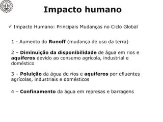 ✓ Impacto Humano: Principais Mudanças no Ciclo Global
Impacto humano
1 - Aumento do Runoff (mudança de uso da terra)
2 – Diminuição da disponibilidade de água em rios e
aquíferos devido ao consumo agrícola, industrial e
doméstico
3 – Poluição da água de rios e aquíferos por efluentes
agrícolas, industriais e domésticos
4 – Confinamento da água em represas e barragens
 