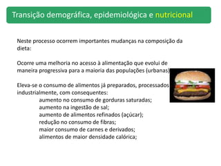 TRANSIÇÃO NUTRICIONAL
Neste processo ocorrem importantes mudanças na composição da
dieta:
Ocorre uma melhoria no acesso à alimentação que evolui de
maneira progressiva para a maioria das populações (urbanas)
Eleva-se o consumo de alimentos já preparados, processados
industrialmente, com consequentes:
aumento no consumo de gorduras saturadas;
aumento na ingestão de sal;
aumento de alimentos refinados (açúcar);
redução no consumo de fibras;
maior consumo de carnes e derivados;
alimentos de maior densidade calórica;
Transição demográfica, epidemiológica e nutricional
 