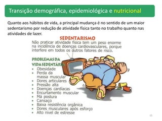 15
Quanto aos hábitos de vida, a principal mudança é no sentido de um maior
sedentarismo por redução de atividade física tanto no trabalho quanto nas
atividades de lazer.
Transição demográfica, epidemiológica e nutricional
 