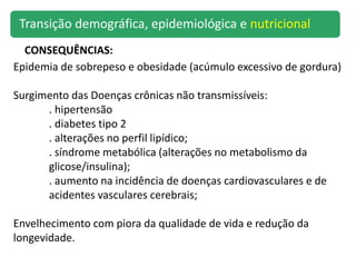 Epidemia de sobrepeso e obesidade (acúmulo excessivo de gordura)
Surgimento das Doenças crônicas não transmissíveis:
. hipertensão
. diabetes tipo 2
. alterações no perfil lipídico;
. síndrome metabólica (alterações no metabolismo da
glicose/insulina);
. aumento na incidência de doenças cardiovasculares e de
acidentes vasculares cerebrais;
Envelhecimento com piora da qualidade de vida e redução da
longevidade.
CONSEQUÊNCIAS:
Transição demográfica, epidemiológica e nutricional
 