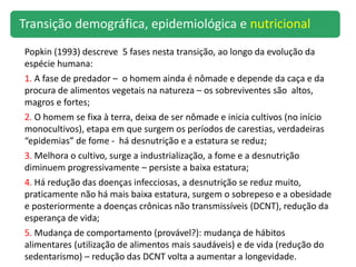 Popkin (1993) descreve 5 fases nesta transição, ao longo da evolução da
espécie humana:
1. A fase de predador – o homem ainda é nômade e depende da caça e da
procura de alimentos vegetais na natureza – os sobreviventes são altos,
magros e fortes;
2. O homem se fixa à terra, deixa de ser nômade e inicia cultivos (no início
monocultivos), etapa em que surgem os períodos de carestias, verdadeiras
“epidemias” de fome - há desnutrição e a estatura se reduz;
3. Melhora o cultivo, surge a industrialização, a fome e a desnutrição
diminuem progressivamente – persiste a baixa estatura;
4. Há redução das doenças infecciosas, a desnutrição se reduz muito,
praticamente não há mais baixa estatura, surgem o sobrepeso e a obesidade
e posteriormente a doenças crônicas não transmissíveis (DCNT), redução da
esperança de vida;
5. Mudança de comportamento (provável?): mudança de hábitos
alimentares (utilização de alimentos mais saudáveis) e de vida (redução do
sedentarismo) – redução das DCNT volta a aumentar a longevidade.
Transição demográfica, epidemiológica e nutricional
 